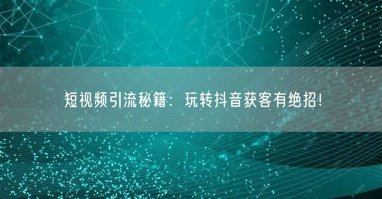 短视频引流秘籍：玩转抖音获客有绝招！