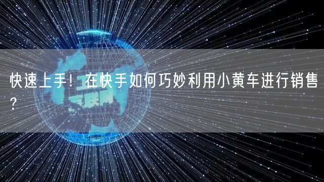 快速上手！在快手如何巧妙利用小黄车进行销售？