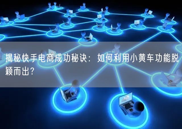 揭秘快手电商成功秘诀：如何利用小黄车功能