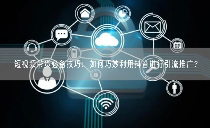 短视频带货必备技巧：如何巧妙利用抖音进行引流推广？