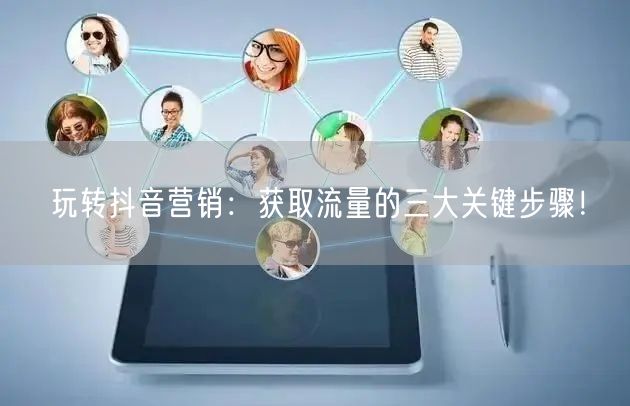 玩转抖音营销：获取流量的三大关键步骤！