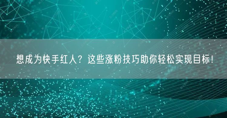 想成为快手红人？这些涨粉技巧助你轻松实现目标！