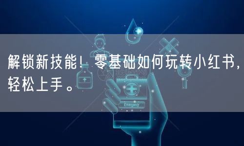 解锁新技能！零基础如何玩转小红书，轻松上