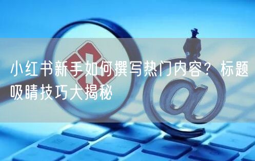 小红书新手如何撰写热门内容？标题吸睛技巧大揭秘